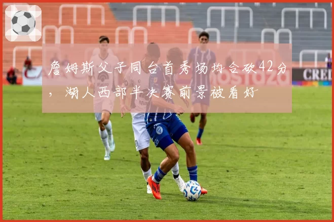 詹姆斯父子同台首秀场均合砍42分，湖人西部半决赛前景被看好