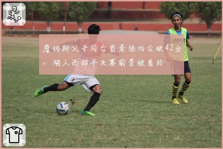 詹姆斯父子同台首秀场均合砍42分,湖人西部半决赛前景被看好