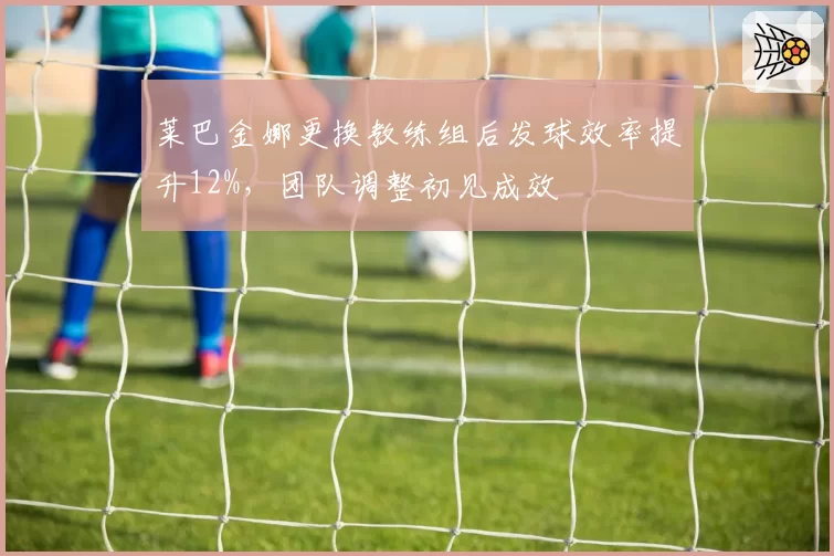 莱巴金娜更换教练组后发球效率提升12%，团队调整初见成效