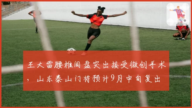 王大雷腰椎间盘突出接受微创手术,山东泰山门将预计9月中旬复出