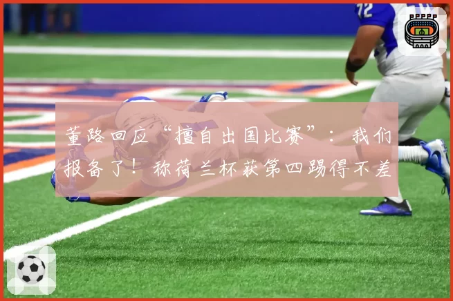 董路回应“擅自出国比赛”:我们报备了!称荷兰杯获第四踢得不差