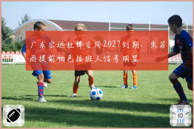 广东宏远杜锋合同2027到期,朱芳雨提前物色接班人信号明显
