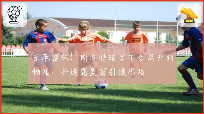 亲承留队！斯洛特暗示不会离开利物浦，并透露夏窗引援思路