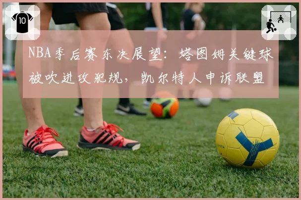NBA季后赛东决展望：塔图姆关键球被吹进攻犯规，凯尔特人申诉联盟裁判报告