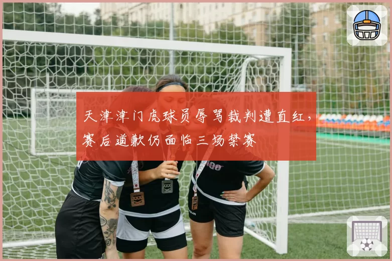 天津津门虎球员辱骂裁判遭直红,赛后道歉仍面临三场禁赛