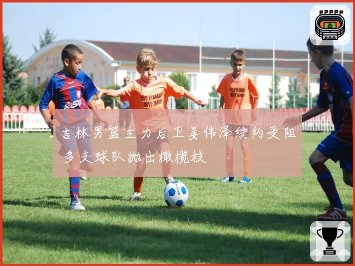 吉林男篮主力后卫姜伟泽续约受阻 多支球队抛出橄榄枝