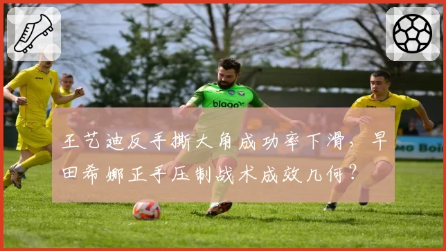 王艺迪反手撕大角成功率下滑，早田希娜正手压制战术成效几何？