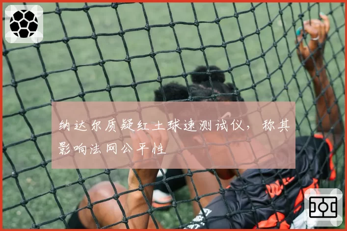 纳达尔质疑红土球速测试仪，称其影响法网公平性