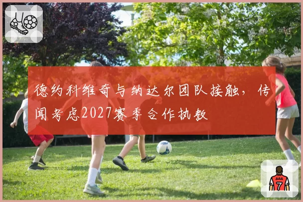 德约科维奇与纳达尔团队接触,传闻考虑2027赛季合作执教