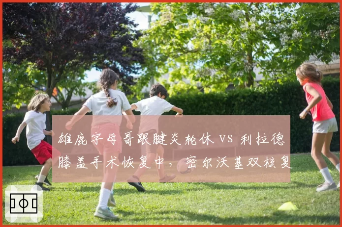 雄鹿字母哥跟腱炎轮休 vs 利拉德膝盖手术恢复中,密尔沃基双核复出计划谁更谨慎?