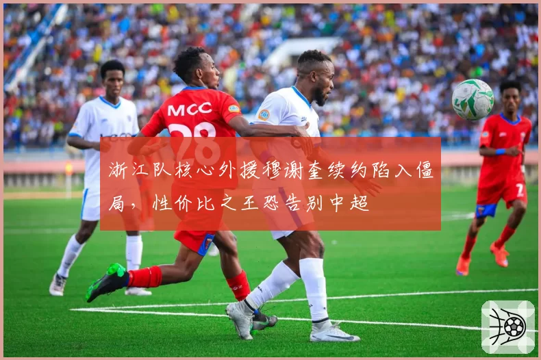 浙江队核心外援穆谢奎续约陷入僵局,性价比之王恐告别中超