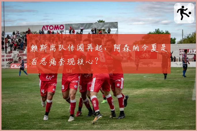 赖斯离队传闻再起，阿森纳今夏是否忍痛套现核心？