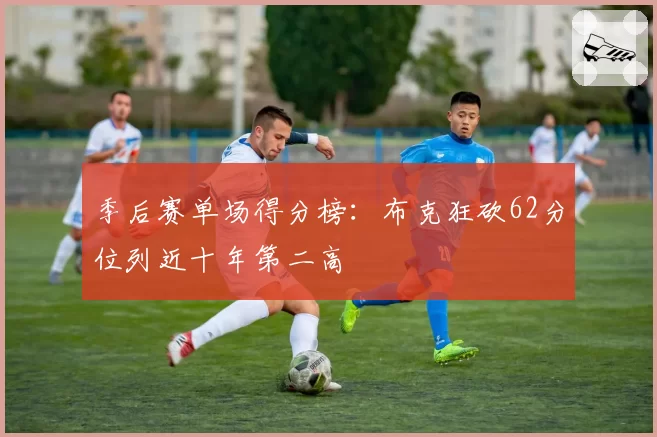 季后赛单场得分榜:布克狂砍62分位列近十年第二高