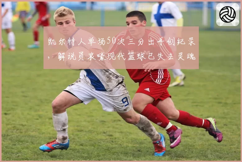 凯尔特人单场50次三分出手创纪录，解说员哀嚎现代篮球已失去灵魂