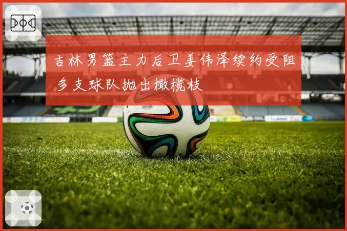 吉林男篮主力后卫姜伟泽续约受阻 多支球队抛出橄榄枝