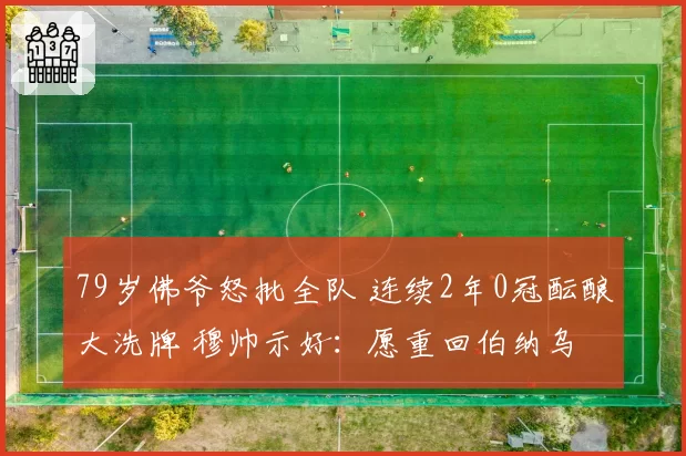 79岁佛爷怒批全队 连续2年0冠酝酿大洗牌 穆帅示好：愿重回伯纳乌