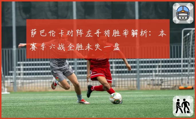 萨巴伦卡对阵左手将胜率解析：本赛季六战全胜未失一盘