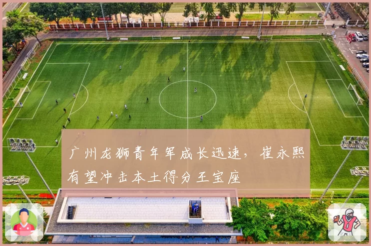 广州龙狮青年军成长迅速，崔永熙有望冲击本土得分王宝座