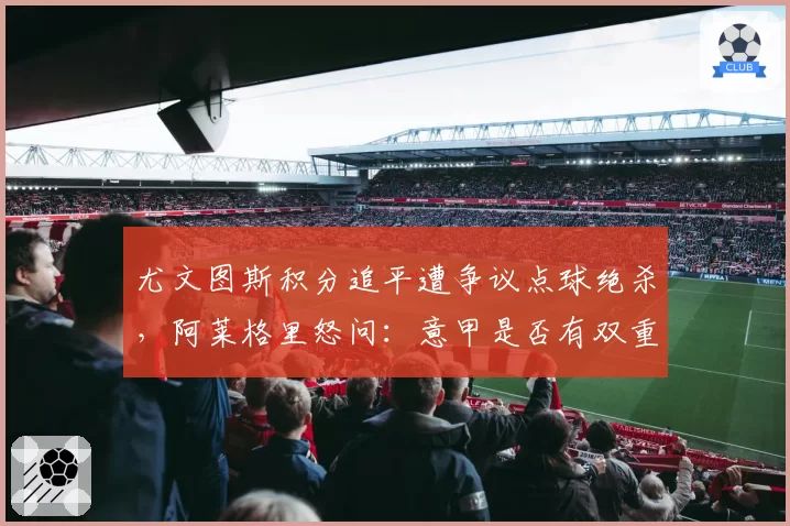 尤文图斯积分追平遭争议点球绝杀,阿莱格里怒问:意甲是否有双重标准?