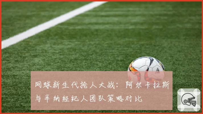 网球新生代抢人大战：阿尔卡拉斯与辛纳经纪人团队策略对比