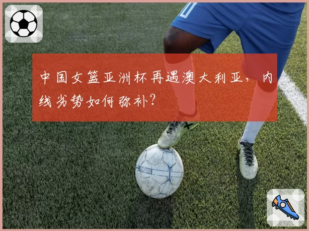 中国女篮亚洲杯再遇澳大利亚，内线劣势如何弥补？