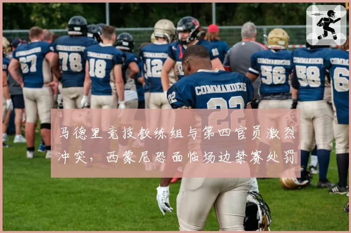 马德里竞技教练组与第四官员激烈冲突，西蒙尼恐面临场边禁赛处罚