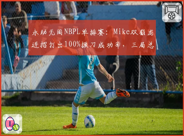 永劫无间NBPL单排赛：Mike双截龙连招打出100%振刀成功率，三局总积分破纪录
