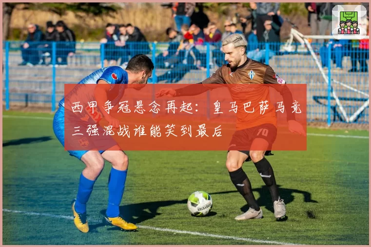西甲争冠悬念再起：皇马巴萨马竞三强混战谁能笑到最后