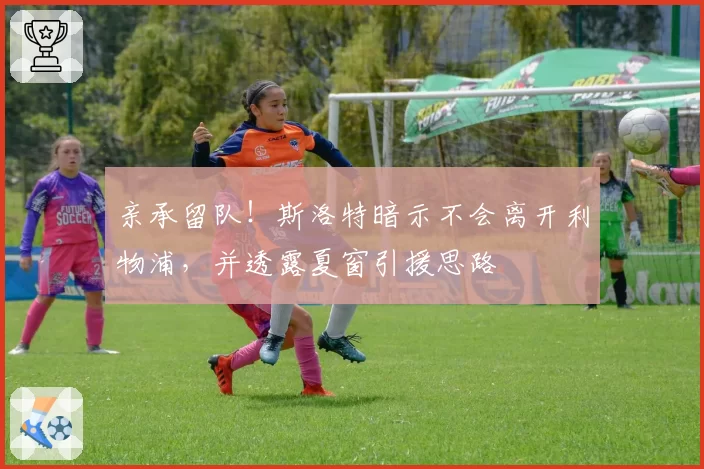 亲承留队！斯洛特暗示不会离开利物浦，并透露夏窗引援思路