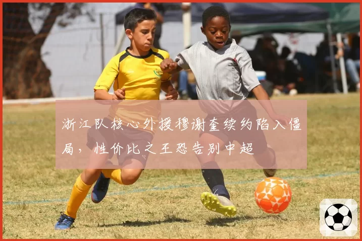 浙江队核心外援穆谢奎续约陷入僵局,性价比之王恐告别中超