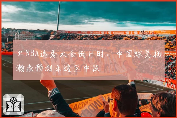 年NBA选秀大会倒计时,中国球员杨瀚森预测乐透区中段