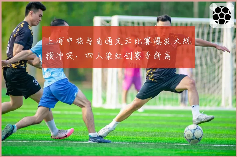 上海申花与南通支云比赛爆发大规模冲突,四人染红创赛季新高