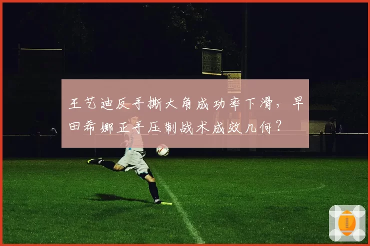 王艺迪反手撕大角成功率下滑，早田希娜正手压制战术成效几何？