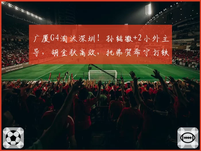 广厦G4淘汰深圳！孙铭徽+2小外主导，胡金秋高效，托弗贺希宁打铁