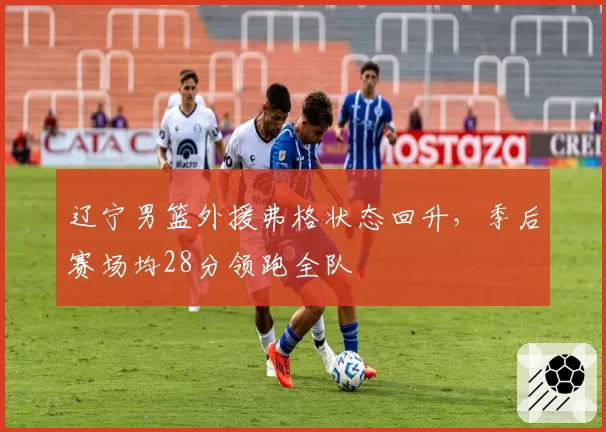 辽宁男篮外援弗格状态回升，季后赛场均28分领跑全队