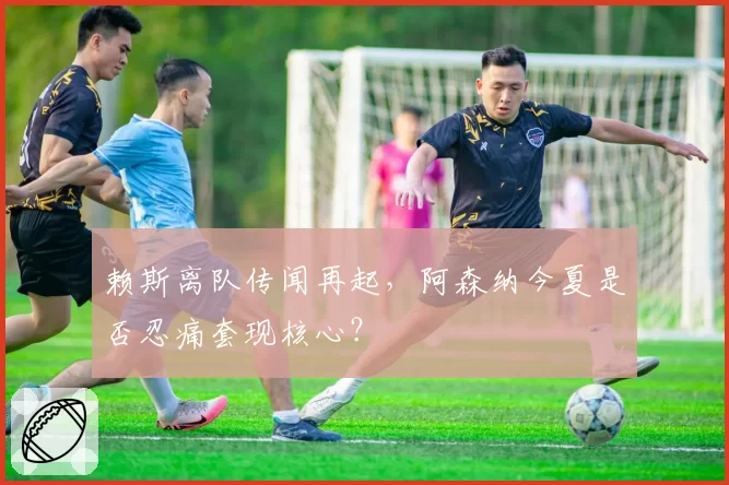 赖斯离队传闻再起，阿森纳今夏是否忍痛套现核心？