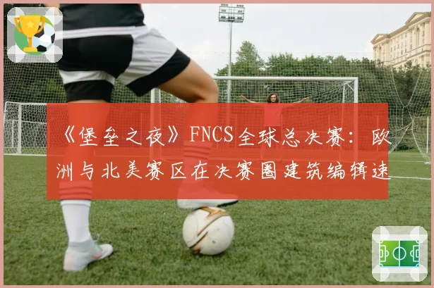 《堡垒之夜》FNCS全球总决赛：欧洲与北美赛区在决赛圈建筑编辑速度实测对比