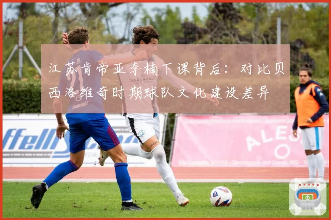 江苏肯帝亚李楠下课背后:对比贝西洛维奇时期球队文化建设差异