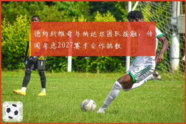 德约科维奇与纳达尔团队接触,传闻考虑2027赛季合作执教
