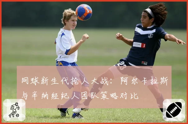 网球新生代抢人大战：阿尔卡拉斯与辛纳经纪人团队策略对比