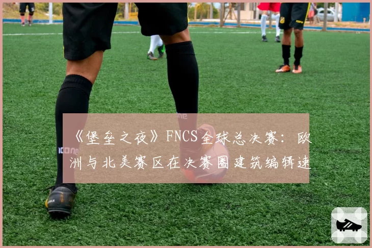 《堡垒之夜》FNCS全球总决赛：欧洲与北美赛区在决赛圈建筑编辑速度实测对比