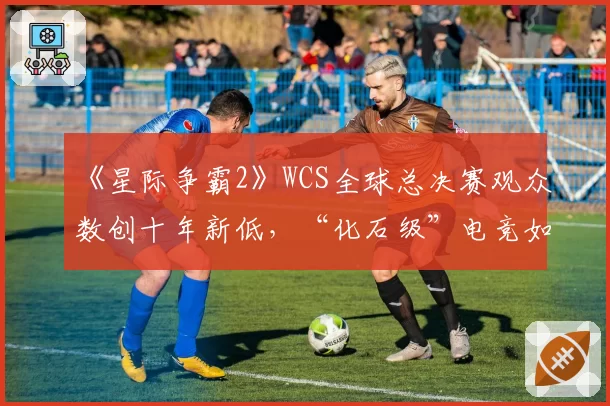 《星际争霸2》WCS全球总决赛观众数创十年新低，“化石级”电竞如何维系荣光？