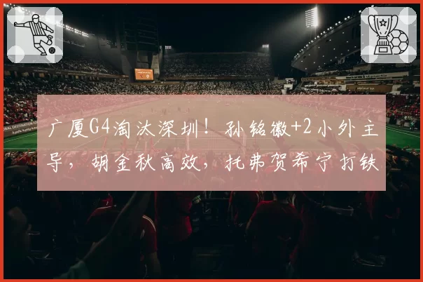 广厦G4淘汰深圳！孙铭徽+2小外主导，胡金秋高效，托弗贺希宁打铁