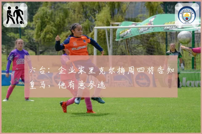 六台：企业家里克尔梅周四将告知皇马，他有意参选