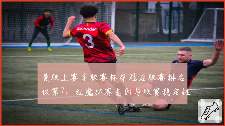 曼联上赛季联赛杯夺冠后联赛排名仅第7，红魔杯赛基因与联赛稳定性何以两极化？