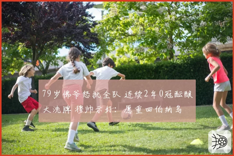 79岁佛爷怒批全队 连续2年0冠酝酿大洗牌 穆帅示好：愿重回伯纳乌