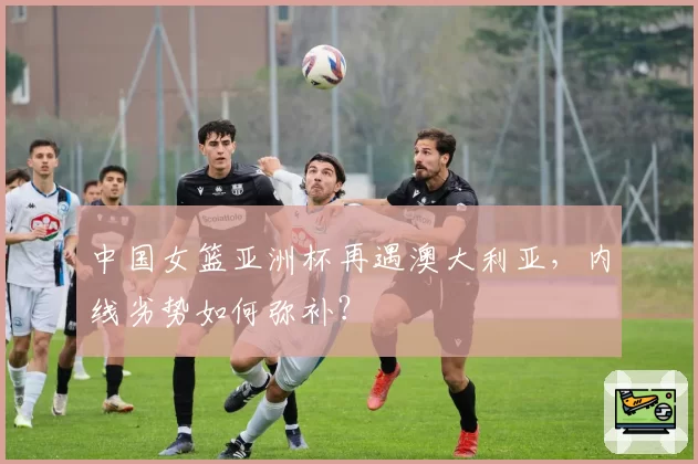 中国女篮亚洲杯再遇澳大利亚，内线劣势如何弥补？