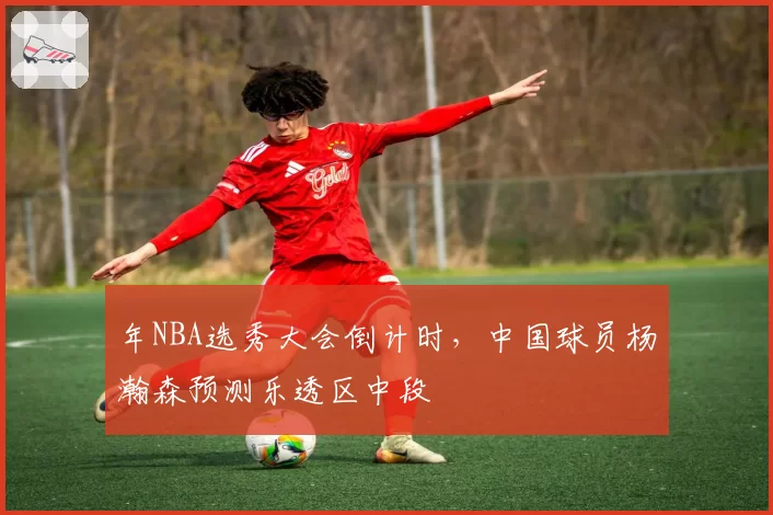 年NBA选秀大会倒计时,中国球员杨瀚森预测乐透区中段