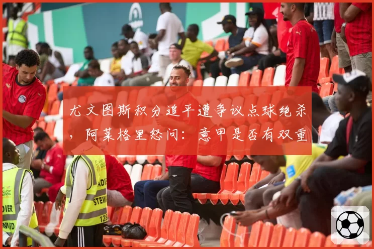 尤文图斯积分追平遭争议点球绝杀,阿莱格里怒问:意甲是否有双重标准?