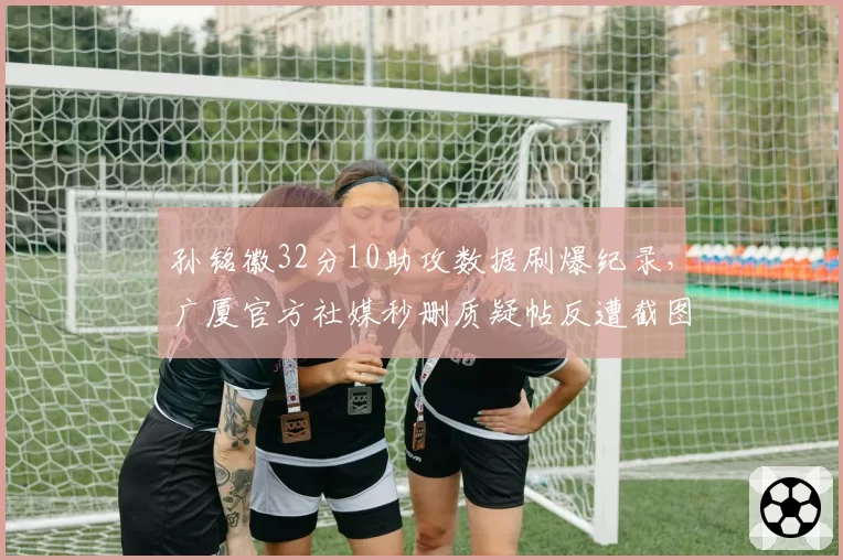 孙铭徽32分10助攻数据刷爆纪录，广厦官方社媒秒删质疑帖反遭截图实锤